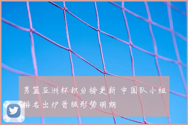 男篮亚洲杯积分榜更新 中国队小组排名出炉晋级形势明朗
