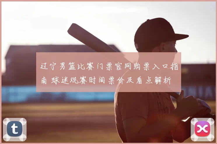 辽宁男篮比赛门票官网购票入口指南 球迷观赛时间票价及看点解析
