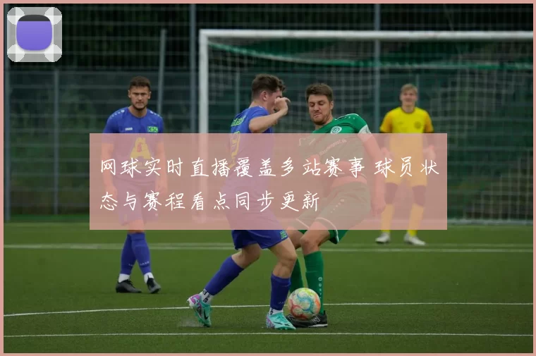 网球实时直播覆盖多站赛事 球员状态与赛程看点同步更新