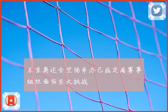 东京奥运会空场举办已成定局赛事组织面临巨大挑战
