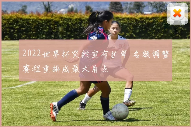 2022世界杯突然宣布扩军 名额调整赛程重排成最大看点