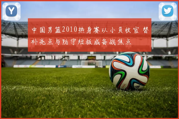 中国男篮2010热身赛以小负收官 替补亮点与防守短板成备战焦点