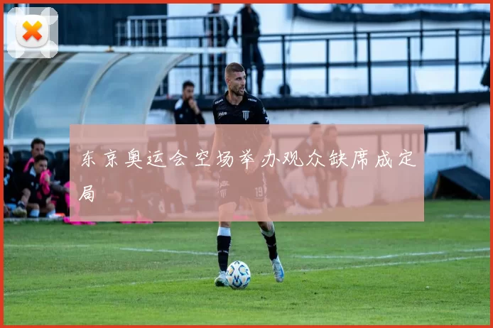 东京奥运会空场举办观众缺席成定局