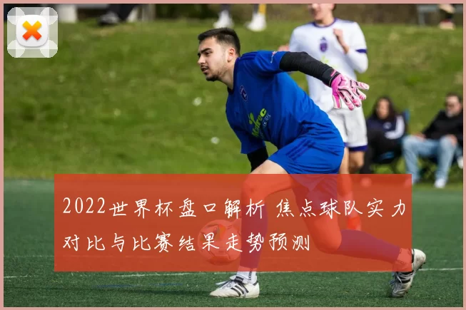 2022世界杯盘口解析 焦点球队实力对比与比赛结果走势预测