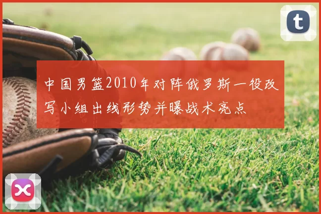 中国男篮2010年对阵俄罗斯一役改写小组出线形势并曝战术亮点