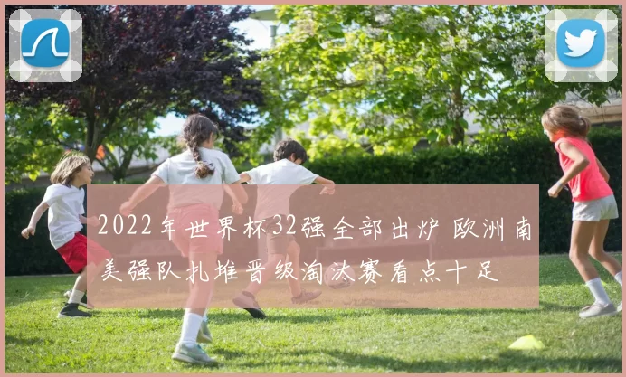 2022年世界杯32强全部出炉 欧洲南美强队扎堆晋级淘汰赛看点十足