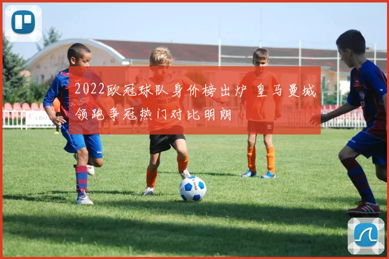 2022欧冠球队身价榜出炉 皇马曼城领跑争冠热门对比明朗