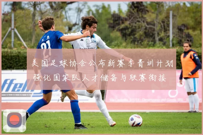 美国足球协会公布新赛季青训计划 强化国家队人才储备与联赛衔接