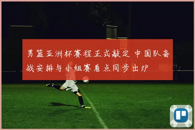 男篮亚洲杯赛程正式敲定 中国队备战安排与小组赛看点同步出炉