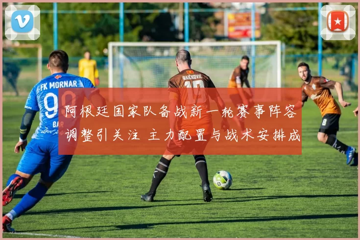 阿根廷国家队备战新一轮赛事阵容调整引关注 主力配置与战术安排成焦点