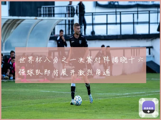 世界杯八分之一决赛对阵揭晓十六强球队即将展开激烈角逐