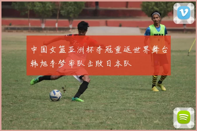 中国女篮亚洲杯夺冠重返世界舞台韩旭李梦率队击败日本队
