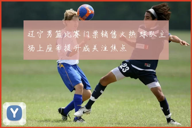 辽宁男篮比赛门票销售火热 球队主场上座率提升成关注焦点
