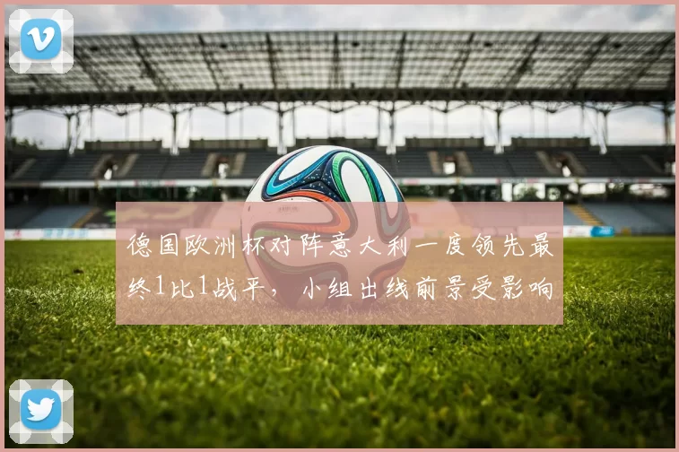 德国欧洲杯对阵意大利一度领先最终1比1战平，小组出线前景受影响