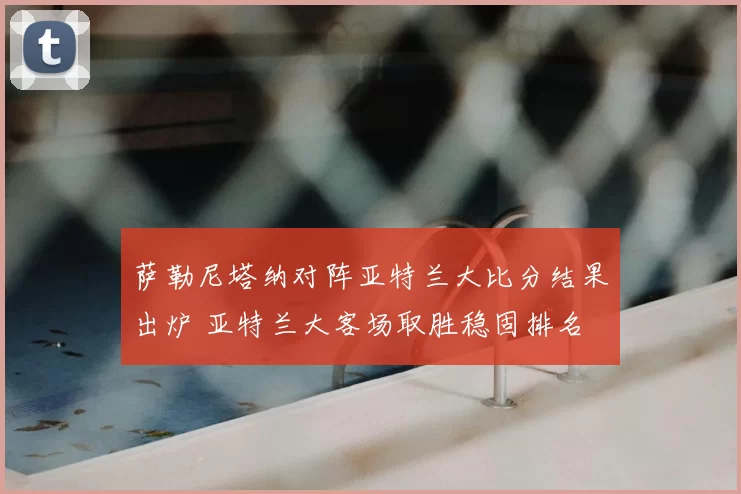萨勒尼塔纳对阵亚特兰大比分结果出炉 亚特兰大客场取胜稳固排名