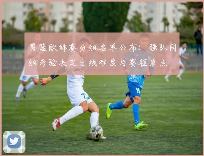 男篮欧锦赛分组名单公布：强队同组考验决定出线难度与赛程看点