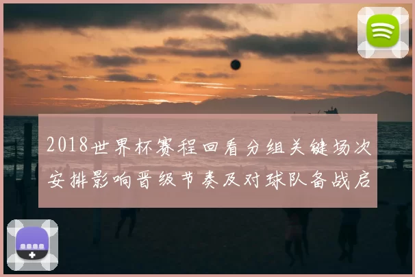 2018世界杯赛程回看分组关键场次安排影响晋级节奏及对球队备战启示