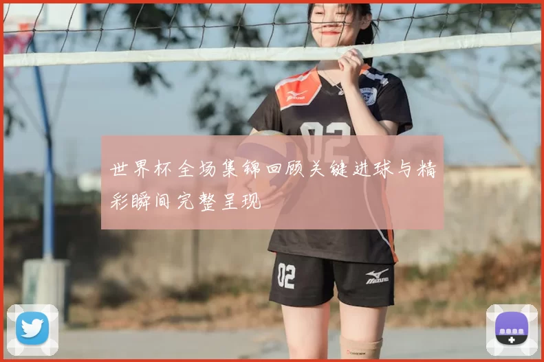 世界杯全场集锦回顾关键进球与精彩瞬间完整呈现