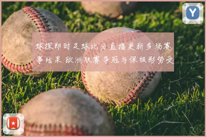 球探即时足球比分直播更新多场赛事结果 欧洲联赛争冠与保级形势受关注