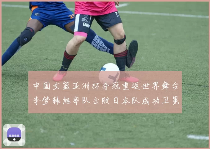 中国女篮亚洲杯夺冠重返世界舞台李梦韩旭率队击败日本队成功卫冕
