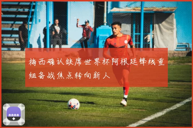 梅西确认缺席世界杯阿根廷锋线重组备战焦点转向新人