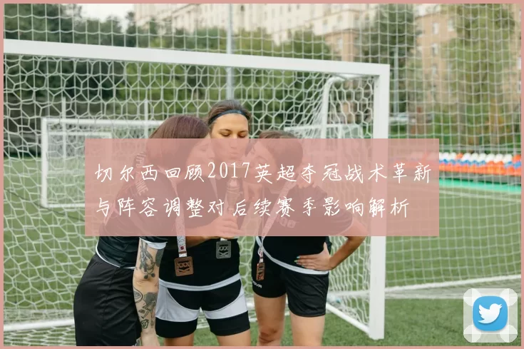 切尔西回顾2017英超夺冠战术革新与阵容调整对后续赛季影响解析