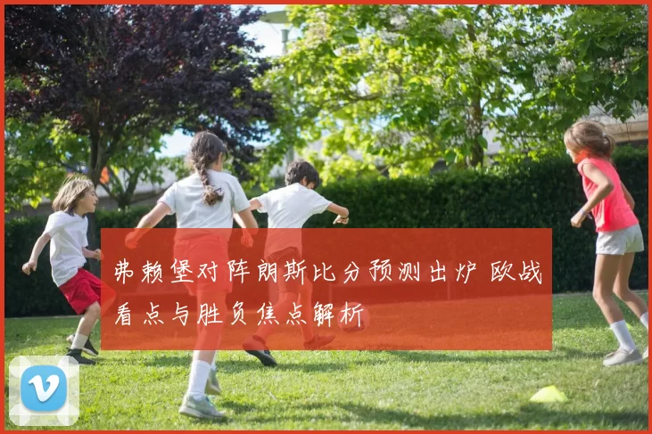 弗赖堡对阵朗斯比分预测出炉 欧战看点与胜负焦点解析