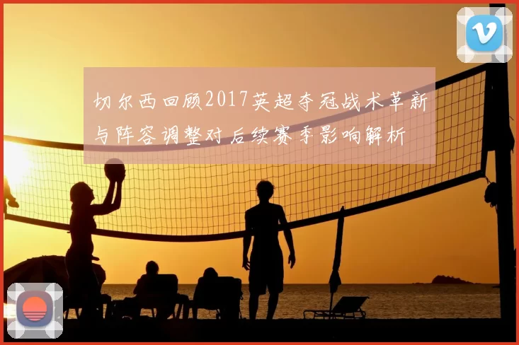 切尔西回顾2017英超夺冠战术革新与阵容调整对后续赛季影响解析