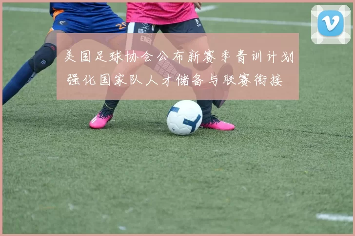 美国足球协会公布新赛季青训计划 强化国家队人才储备与联赛衔接