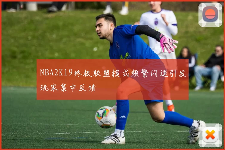 NBA2K19终极联盟模式频繁闪退引发玩家集中反馈