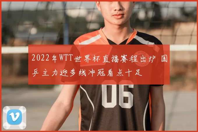 2022年WTT世界杯直播赛程出炉 国乒主力迎多线冲冠看点十足