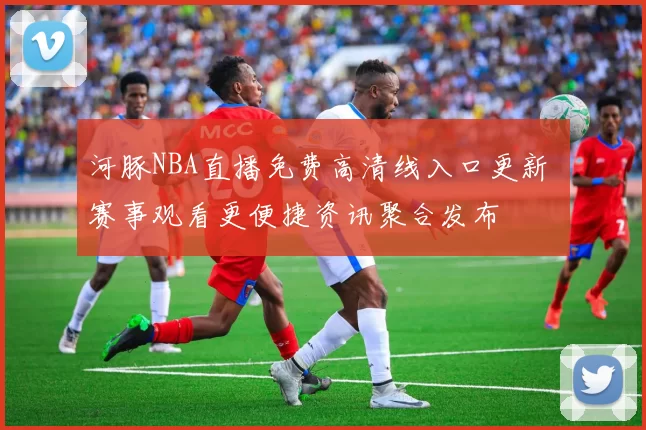 河豚NBA直播免费高清线入口更新 赛事观看更便捷资讯聚合发布