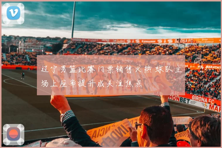 辽宁男篮比赛门票销售火热 球队主场上座率提升成关注焦点
