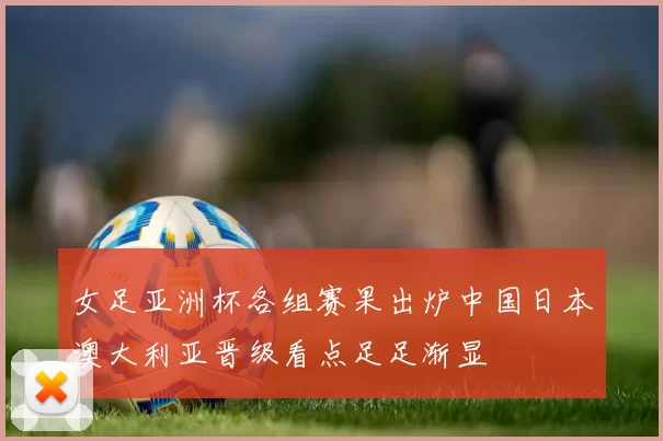 女足亚洲杯各组赛果出炉中国日本澳大利亚晋级看点足足渐显