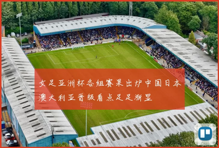 女足亚洲杯各组赛果出炉中国日本澳大利亚晋级看点足足渐显