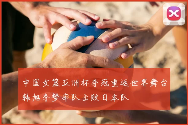 中国女篮亚洲杯夺冠重返世界舞台韩旭李梦率队击败日本队