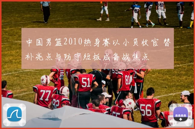 中国男篮2010热身赛以小负收官 替补亮点与防守短板成备战焦点