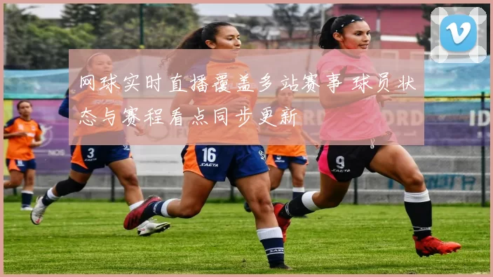 网球实时直播覆盖多站赛事 球员状态与赛程看点同步更新