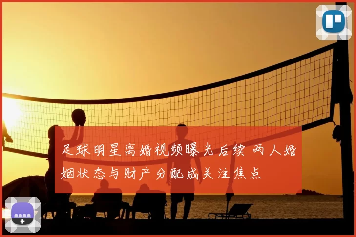 足球明星离婚视频曝光后续 两人婚姻状态与财产分配成关注焦点