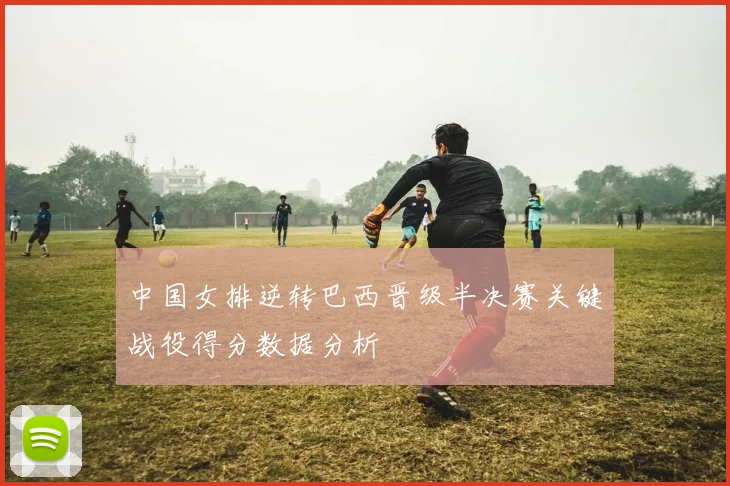中国女排逆转巴西晋级半决赛关键战役得分数据分析