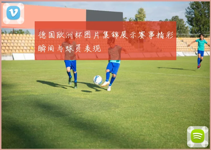 德国欧洲杯图片集锦展示赛事精彩瞬间与球员表现