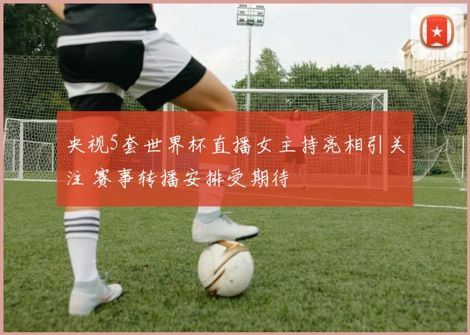 央视5套世界杯直播女主持亮相引关注 赛事转播安排受期待