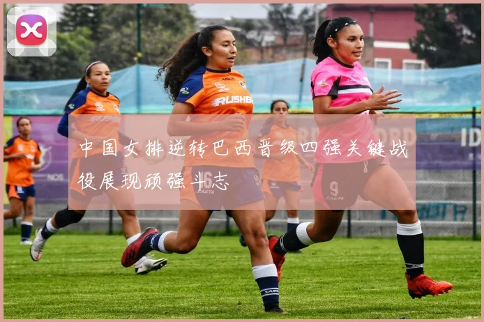 中国女排逆转巴西晋级四强关键战役展现顽强斗志