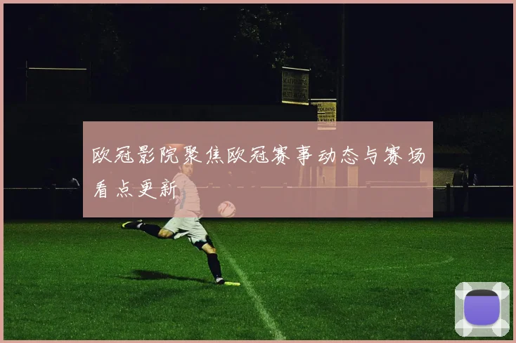 欧冠影院聚焦欧冠赛事动态与赛场看点更新