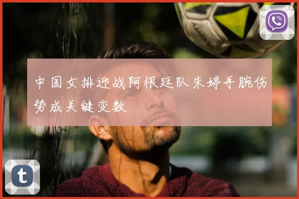中国女排迎战阿根廷队朱婷手腕伤势成关键变数