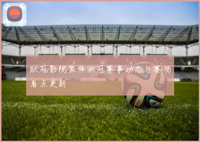 欧冠影院聚焦欧冠赛事动态与赛场看点更新